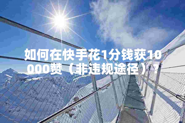 如何在快手花1分钱获10000赞（非违规途径）？