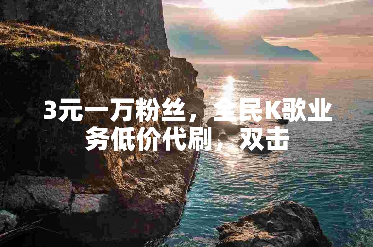 3元一万粉丝，全民K歌业务低价代刷，双击50个起。