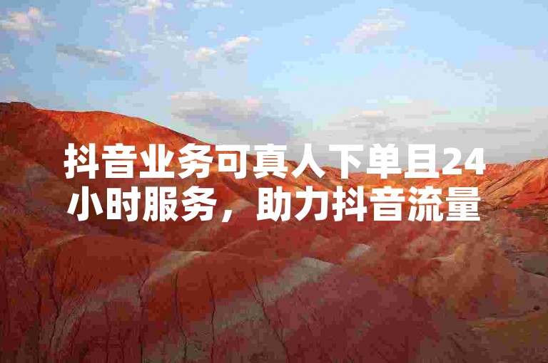 抖音业务可真人下单且24小时服务，助力抖音流量有效推广。