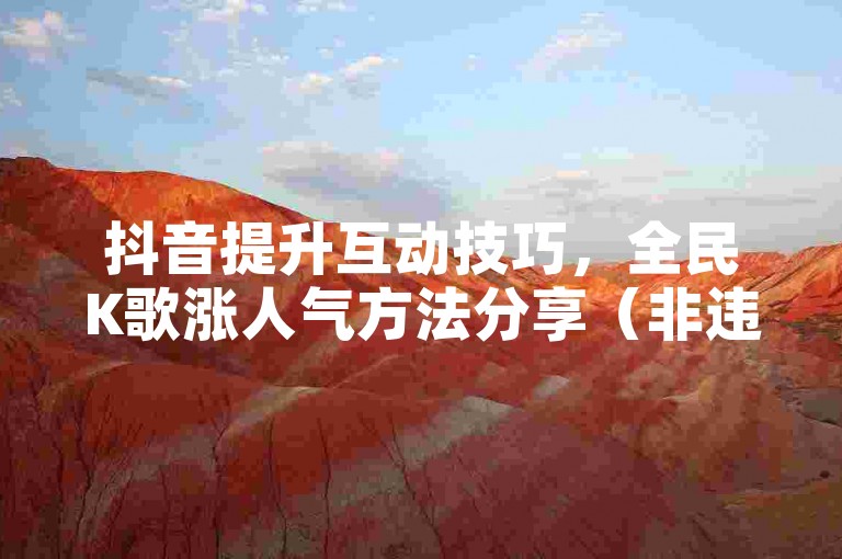 抖音提升互动技巧，全民K歌涨人气方法分享（非违规途径）