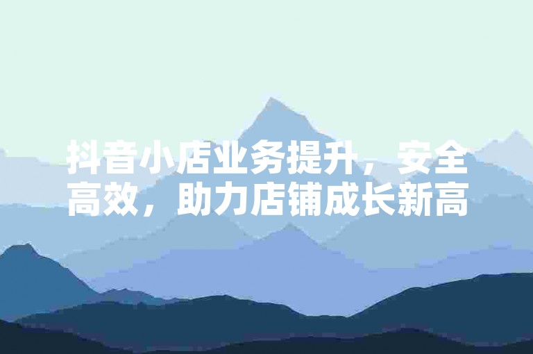 抖音小店业务提升，安全高效，助力店铺成长新高度。