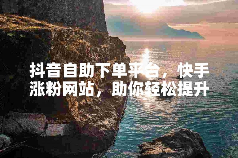 抖音自助下单平台，快手涨粉网站，助你轻松提升人气。
