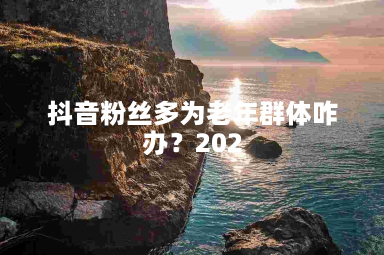 抖音粉丝多为老年群体咋办？2025教你化解粉丝年龄偏大困境！