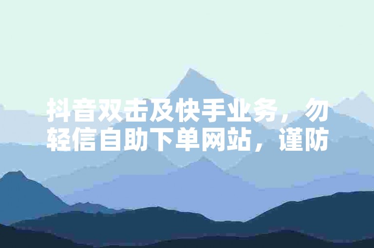 抖音双击及快手业务，勿轻信自助下单网站，谨防风险。