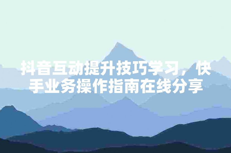 抖音互动提升技巧学习，快手业务操作指南在线分享