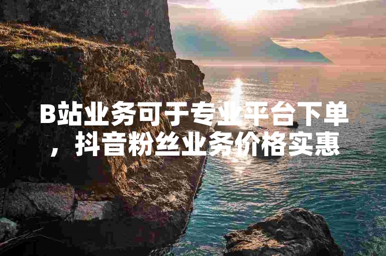 B站业务可于专业平台下单，抖音粉丝业务价格实惠