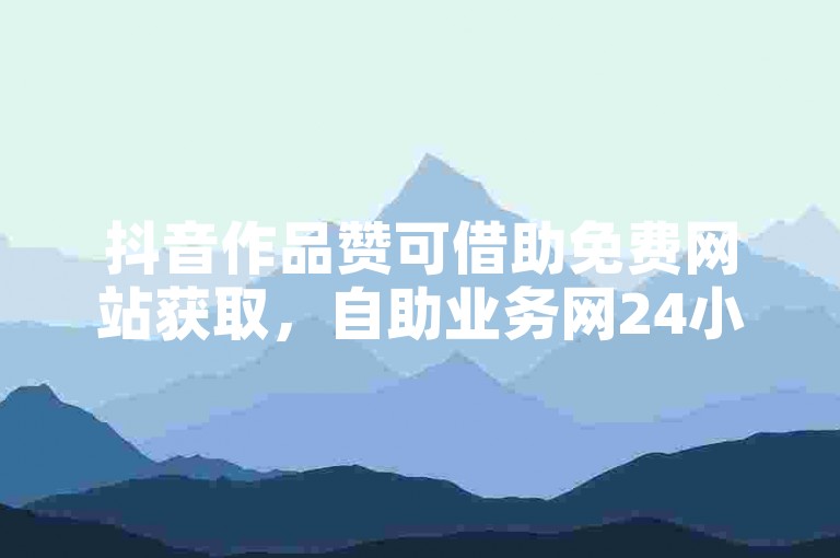 抖音作品赞可借助免费网站获取，自助业务网24小时供下单。