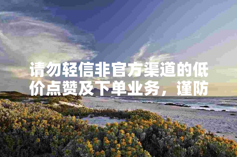 请勿轻信非官方渠道的低价点赞及下单业务，谨防诈骗风险。