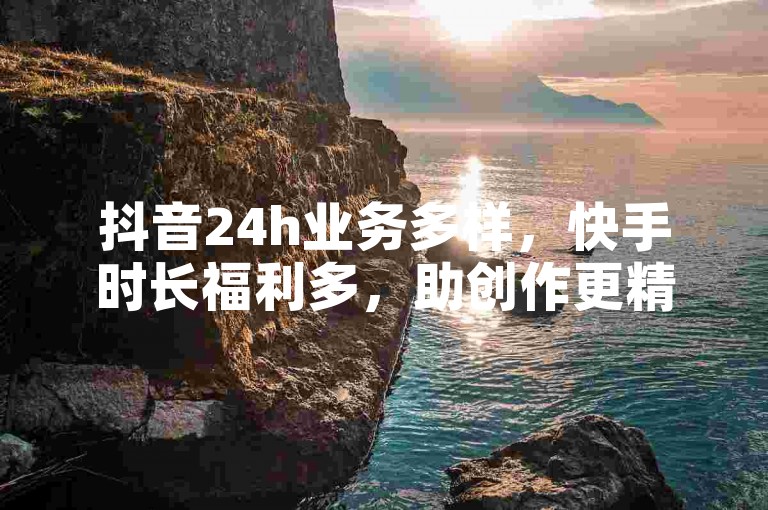 抖音24h业务多样，快手时长福利多，助创作更精彩。