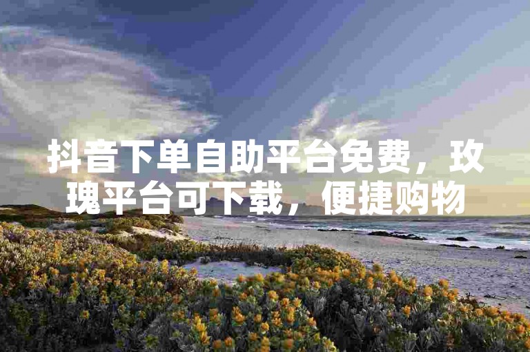 抖音下单自助平台免费，玫瑰平台可下载，便捷购物新体验。