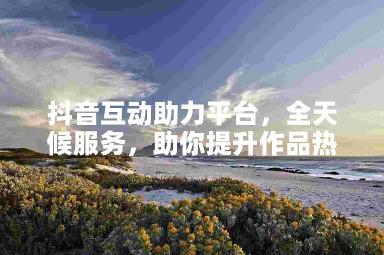抖音互动助力平台，全天候服务，助你提升作品热度。