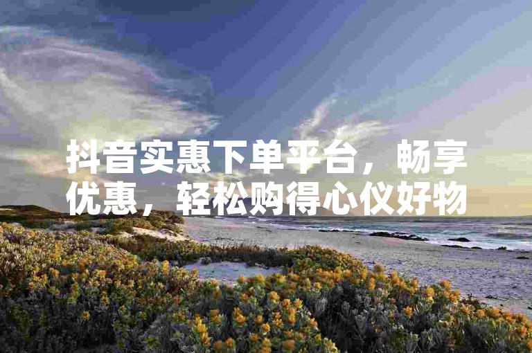 抖音实惠下单平台，畅享优惠，轻松购得心仪好物。