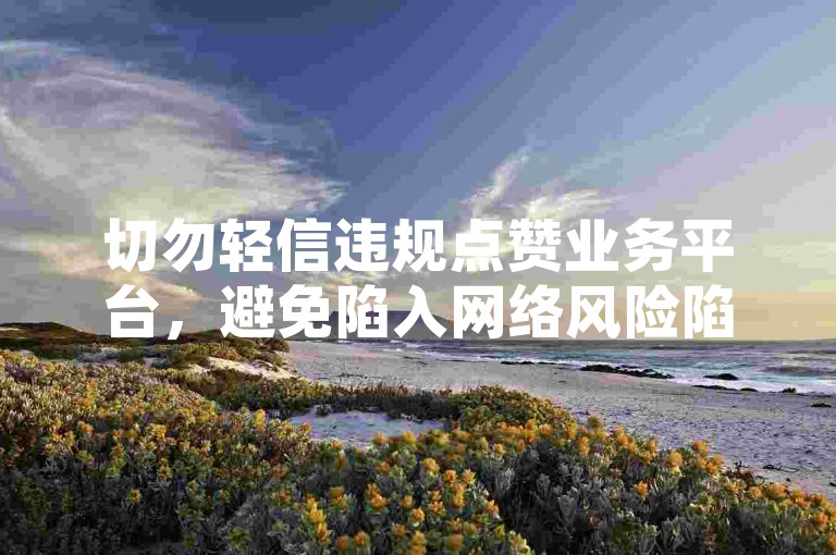 切勿轻信违规点赞业务平台，避免陷入网络风险陷阱。