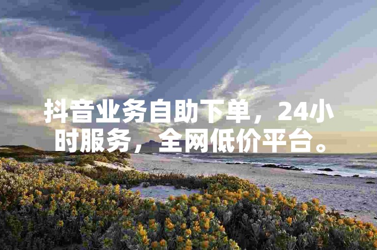 抖音业务自助下单，24小时服务，全网低价平台。