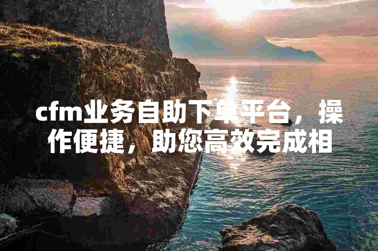 cfm业务自助下单平台，操作便捷，助您高效完成相关业务办理。