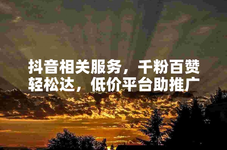 抖音相关服务，千粉百赞轻松达，低价平台助推广