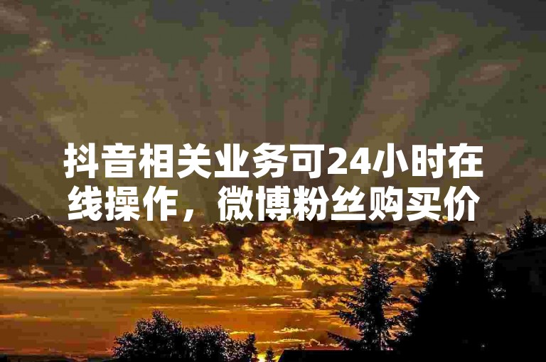 抖音相关业务可24小时在线操作，微博粉丝购买价格需具体咨询。