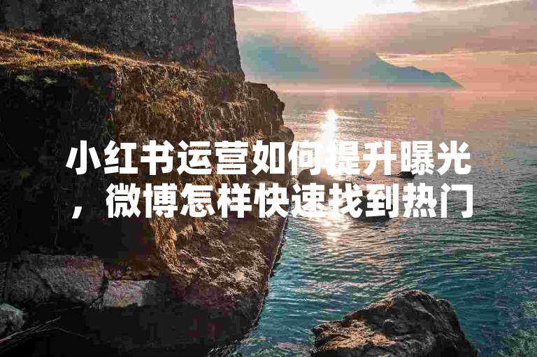 小红书运营如何提升曝光，微博怎样快速找到热门话题