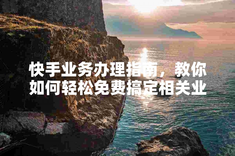 快手业务办理指南，教你如何轻松免费搞定相关业务。