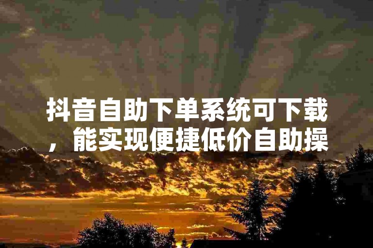 抖音自助下单系统可下载，能实现便捷低价自助操作。