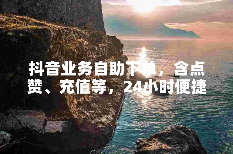 抖音业务自助下单，含点赞、充值等，24小时便捷服务。
