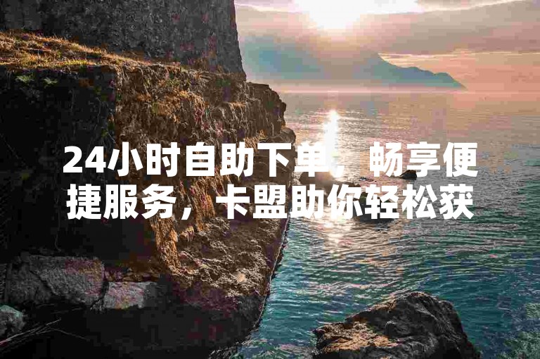 24小时自助下单，畅享便捷服务，卡盟助你轻松获取所需资源。
