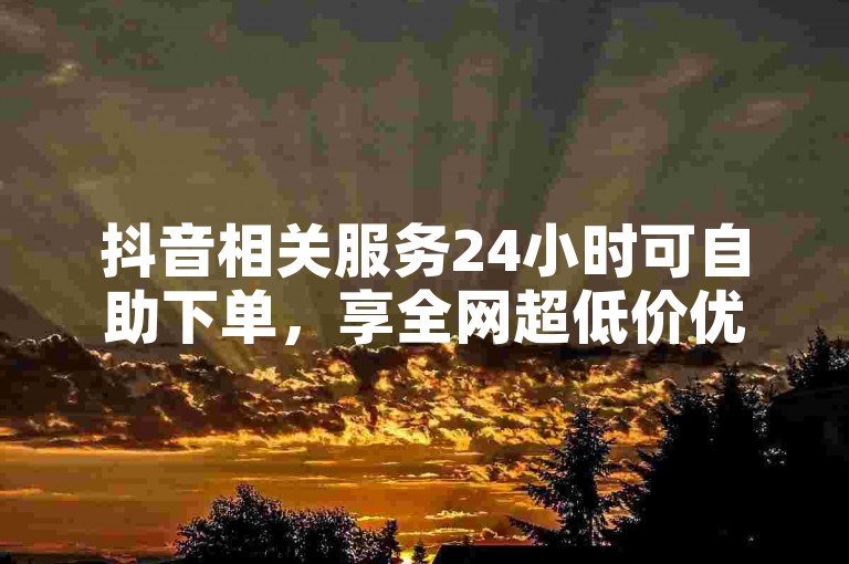 抖音相关服务24小时可自助下单，享全网超低价优惠。
