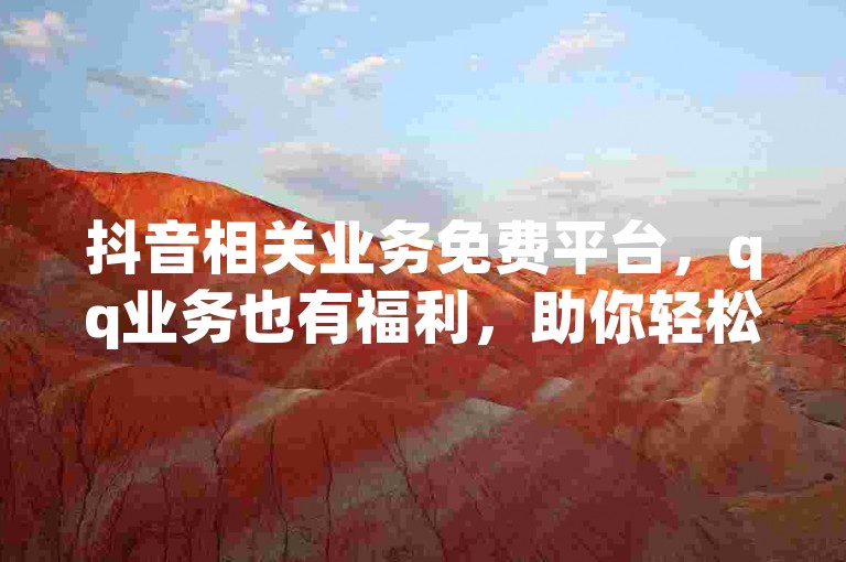抖音相关业务免费平台，qq业务也有福利，助你轻松提升数据！