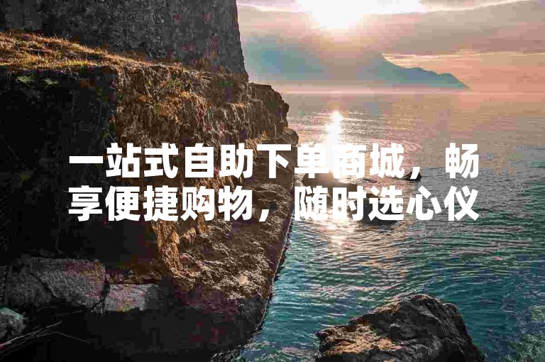 一站式自助下单商城，畅享便捷购物，随时选心仪好物