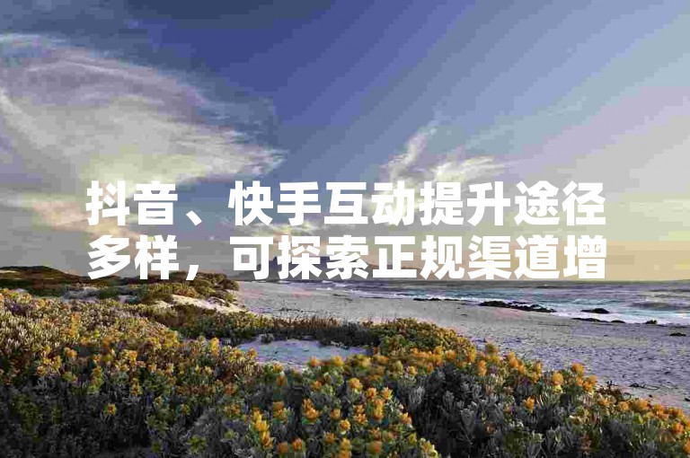 抖音、快手互动提升途径多样，可探索正规渠道增加作品热度。