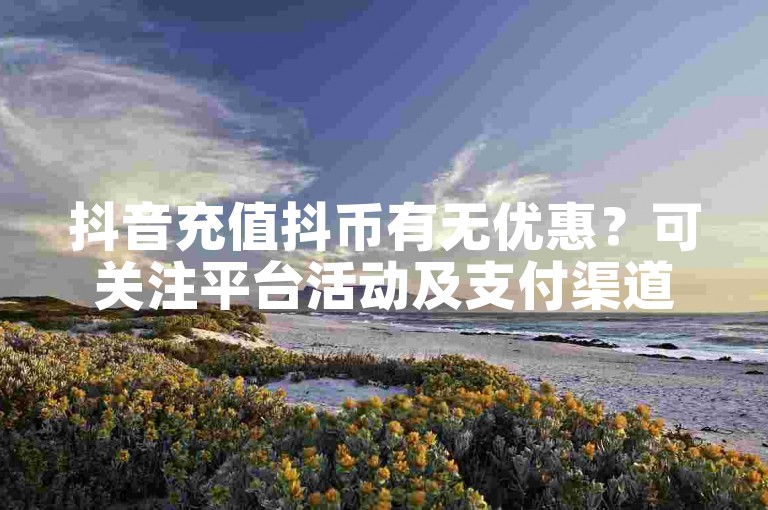 抖音充值抖币有无优惠？可关注平台活动及支付渠道相关信息。