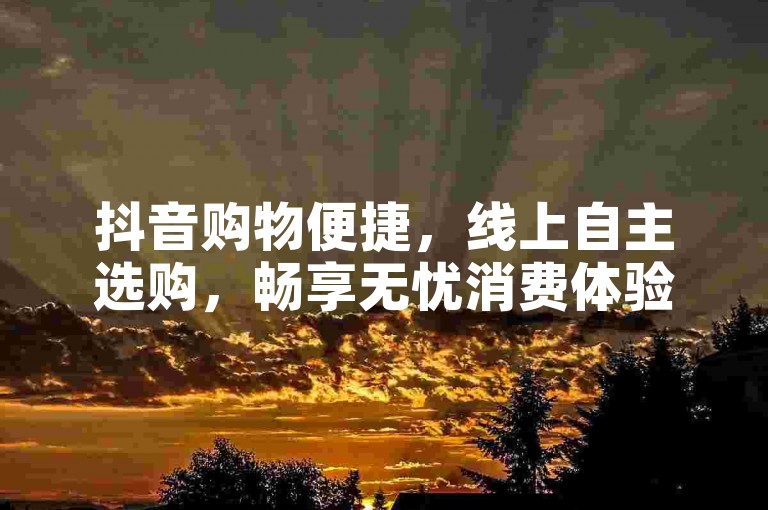 抖音购物便捷，线上自主选购，畅享无忧消费体验。
