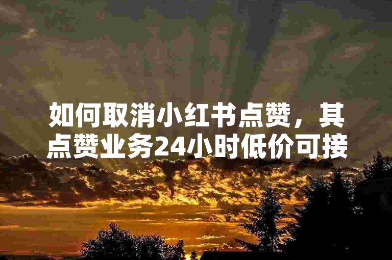 如何取消小红书点赞，其点赞业务24小时低价可接？