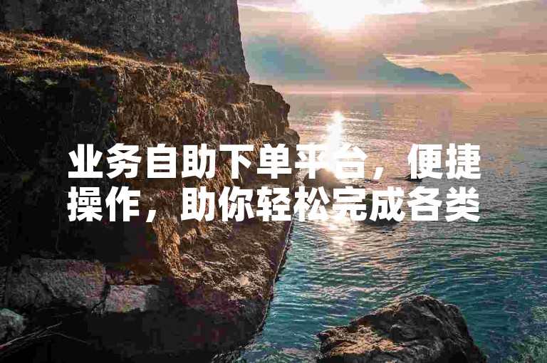 业务自助下单平台，便捷操作，助你轻松完成各类订单。