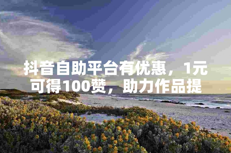 抖音自助平台有优惠，1元可得100赞，助力作品提升热度。