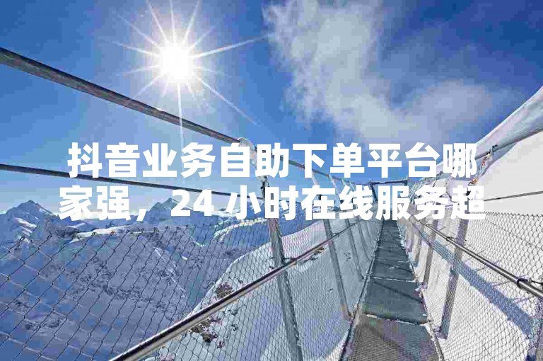 抖音业务自助下单平台哪家强，24 小时在线服务超便捷。