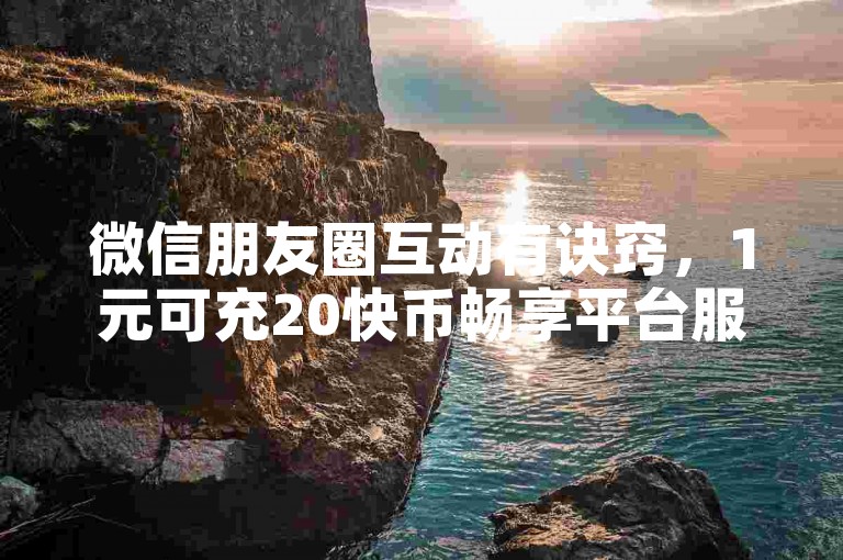 微信朋友圈互动有诀窍，1元可充20快币畅享平台服务。