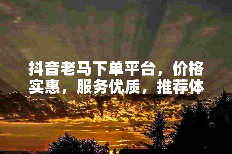 抖音老马下单平台，价格实惠，服务优质，推荐体验。