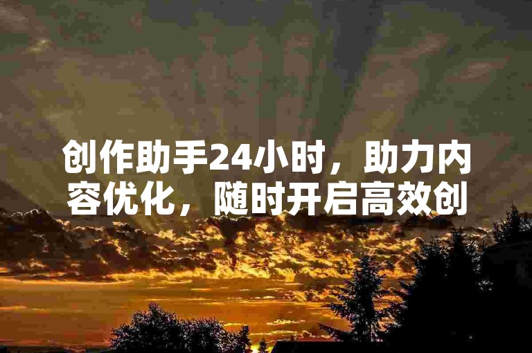 创作助手24小时，助力内容优化，随时开启高效创作之旅。