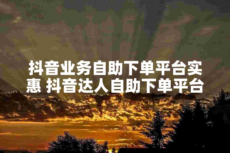 抖音业务自助下单平台实惠 抖音达人自助下单平台实惠