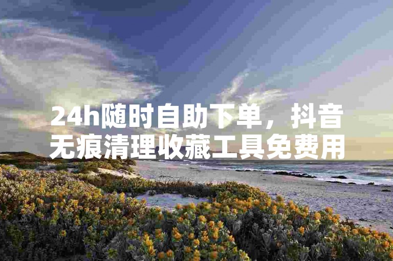 24h随时自助下单，抖音无痕清理收藏工具免费用
