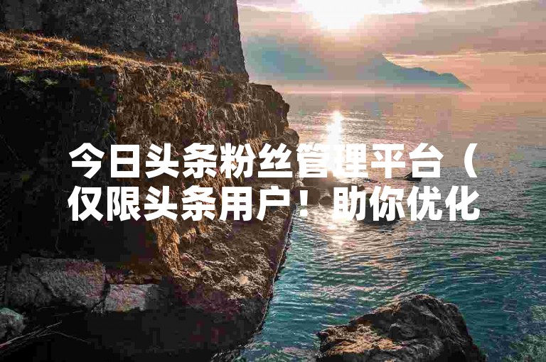 今日头条粉丝管理平台（仅限头条用户！助你优化粉丝，提升账号影响力）