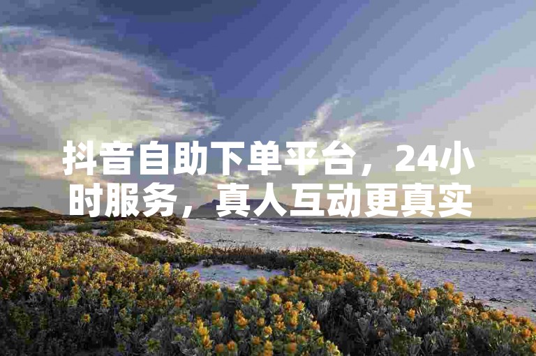 抖音自助下单平台，24小时服务，真人互动更真实。