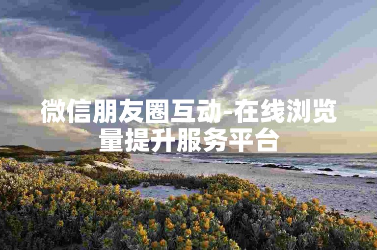 微信朋友圈互动-在线浏览量提升服务平台