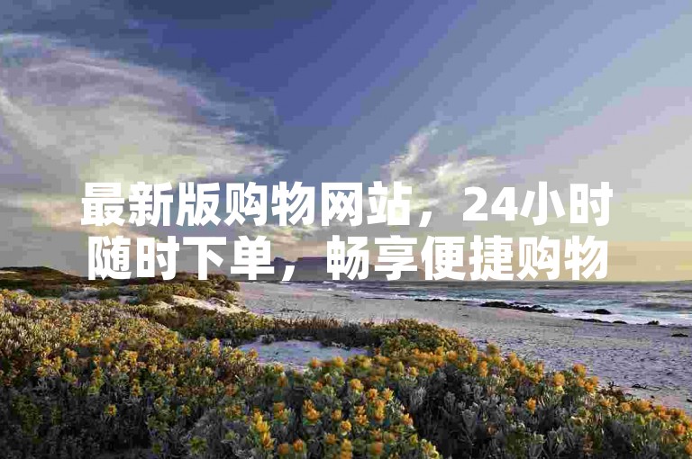 最新版购物网站，24小时随时下单，畅享便捷购物体验。