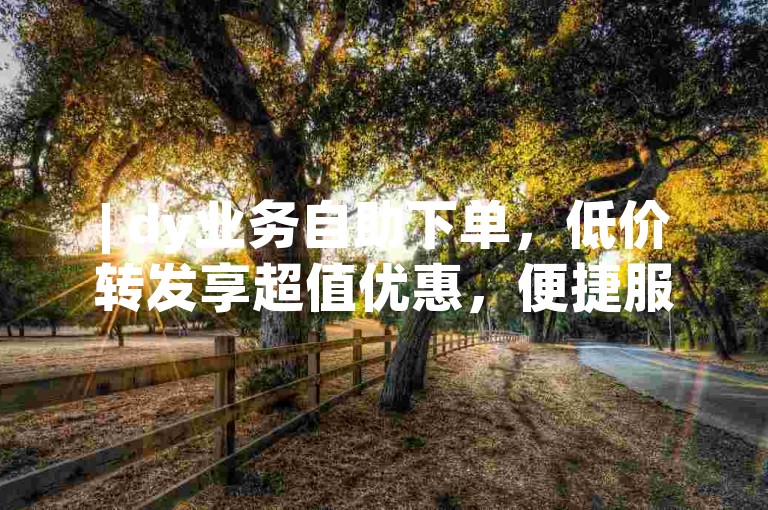 | dy业务自助下单，低价转发享超值优惠，便捷服务等您来体验！