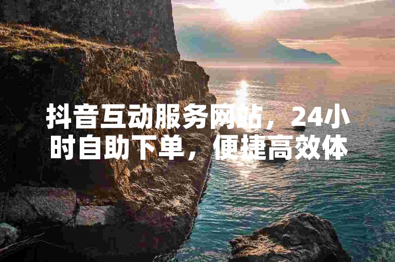 抖音互动服务网站，24小时自助下单，便捷高效体验。
