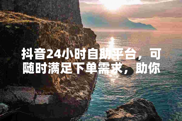 抖音24小时自助平台，可随时满足下单需求，助你高效推广。