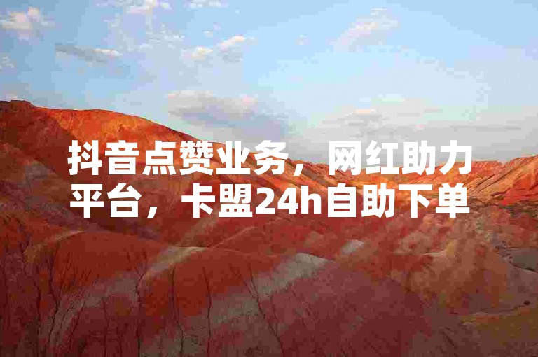 抖音点赞业务，网红助力平台，卡盟24h自助下单服务