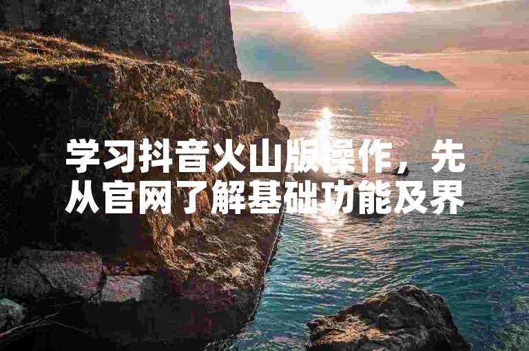 学习抖音火山版操作，先从官网了解基础功能及界面布局。